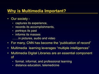 Why is Multimedia Important?
• Our society -
• captures its experience,
• records its accomplishments,
• portrays its past
• informs its masses
……in pictures, audio and video
• For many, CNN has become the “publication of record”
• Multimedia learning leverages “multiple intelligences”
• Multimedia Digital Libraries are an essential component
of
• formal, informal, and professional learning
• distance education, telemedicine
 