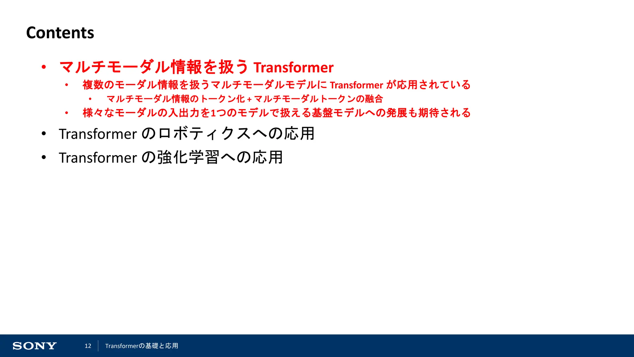 12
Contents
• マルチモーダル情報を扱う Transformer
• 複数のモーダル情報を扱うマルチモーダルモデルに Transformer が応用されている
• マルチモーダル情報のトークン化 + マルチモーダルトークンの融合
• 様々なモーダルの入出力を1つのモデルで扱える基盤モデルへの発展も期待される
• Transformer のロボティクスへの応用
• Transformer の強化学習への応用
Transformerの基礎と応用
 