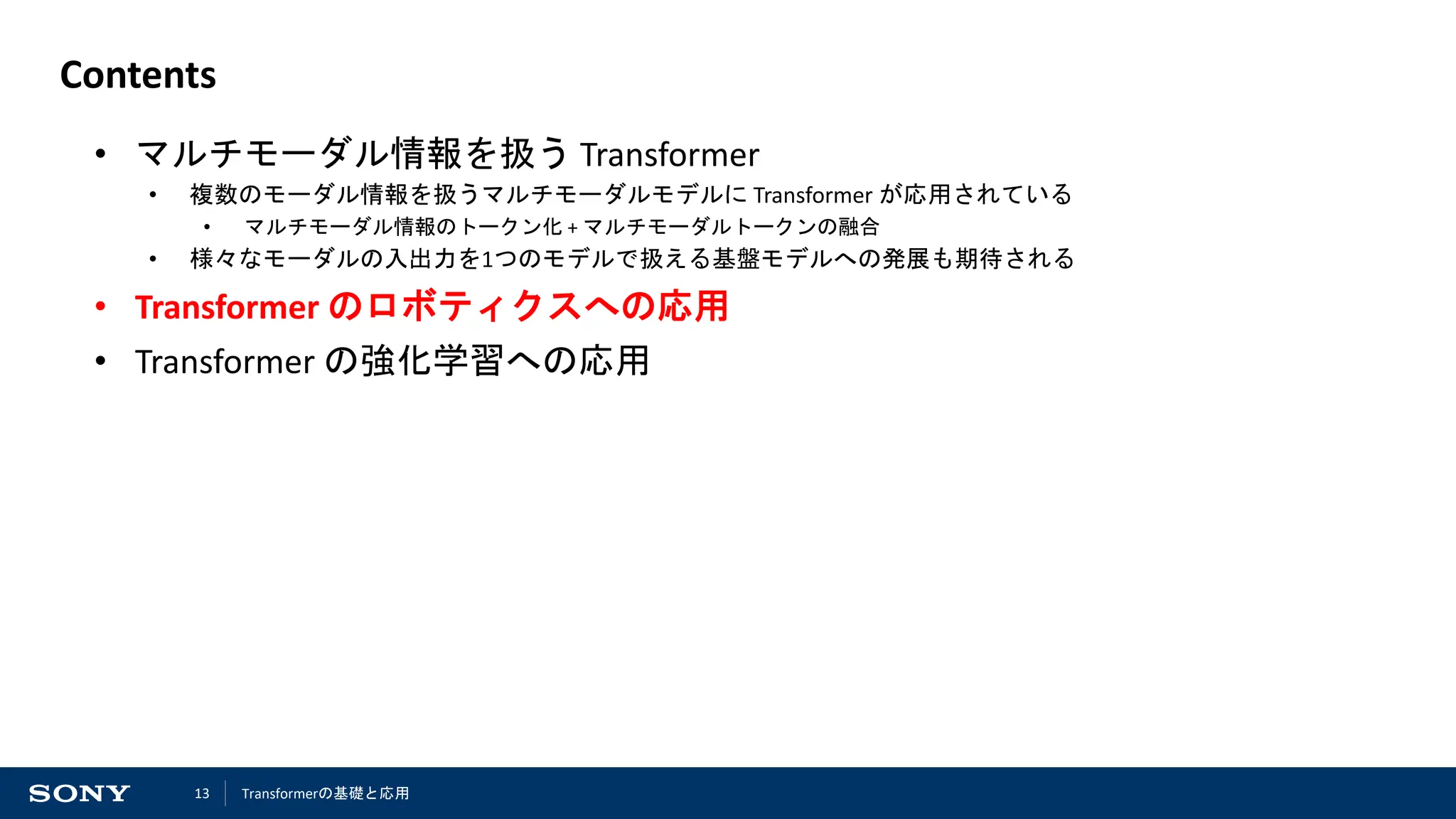 13
Contents
• マルチモーダル情報を扱う Transformer
• 複数のモーダル情報を扱うマルチモーダルモデルに Transformer が応用されている
• マルチモーダル情報のトークン化 + マルチモーダルトークンの融合
• 様々なモーダルの入出力を1つのモデルで扱える基盤モデルへの発展も期待される
• Transformer のロボティクスへの応用
• Transformer の強化学習への応用
Transformerの基礎と応用
 