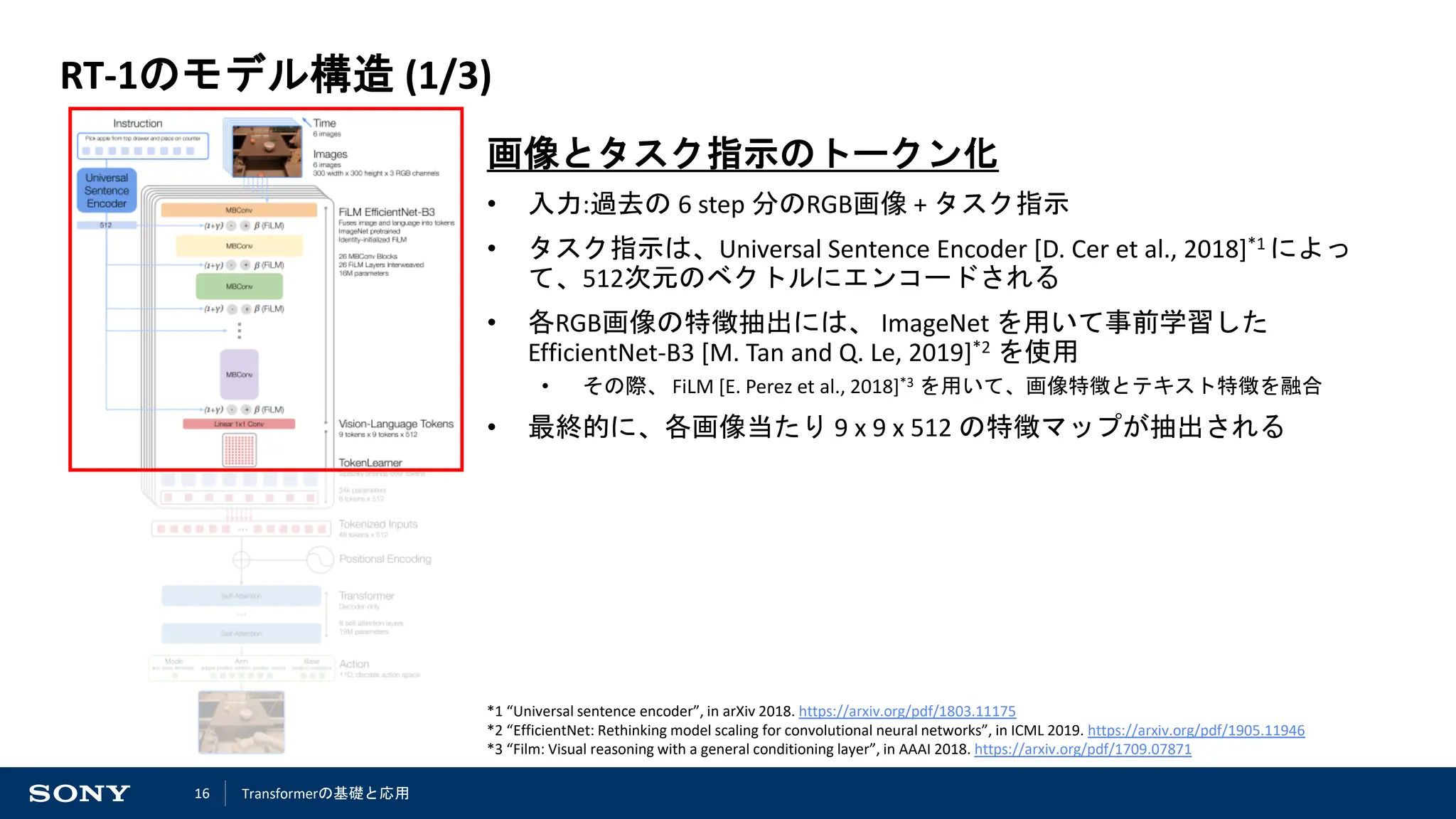 16
RT-1のモデル構造 (1/3)
画像とタスク指示のトークン化
• 入力:過去の 6 step 分のRGB画像 + タスク指示
• タスク指示は、Universal Sentence Encoder [D. Cer et al., 2018]*1 によっ
て、512次元のベクトルにエンコードされる
• 各RGB画像の特徴抽出には、 ImageNet を用いて事前学習した
EfficientNet-B3 [M. Tan and Q. Le, 2019]*2 を使用
• その際、 FiLM [E. Perez et al., 2018]*3 を用いて、画像特徴とテキスト特徴を融合
• 最終的に、各画像当たり 9 x 9 x 512 の特徴マップが抽出される
*1 “Universal sentence encoder”, in arXiv 2018. https://arxiv.org/pdf/1803.11175
*2 “EfficientNet: Rethinking model scaling for convolutional neural networks”, in ICML 2019. https://arxiv.org/pdf/1905.11946
*3 “Film: Visual reasoning with a general conditioning layer”, in AAAI 2018. https://arxiv.org/pdf/1709.07871
Transformerの基礎と応用
 