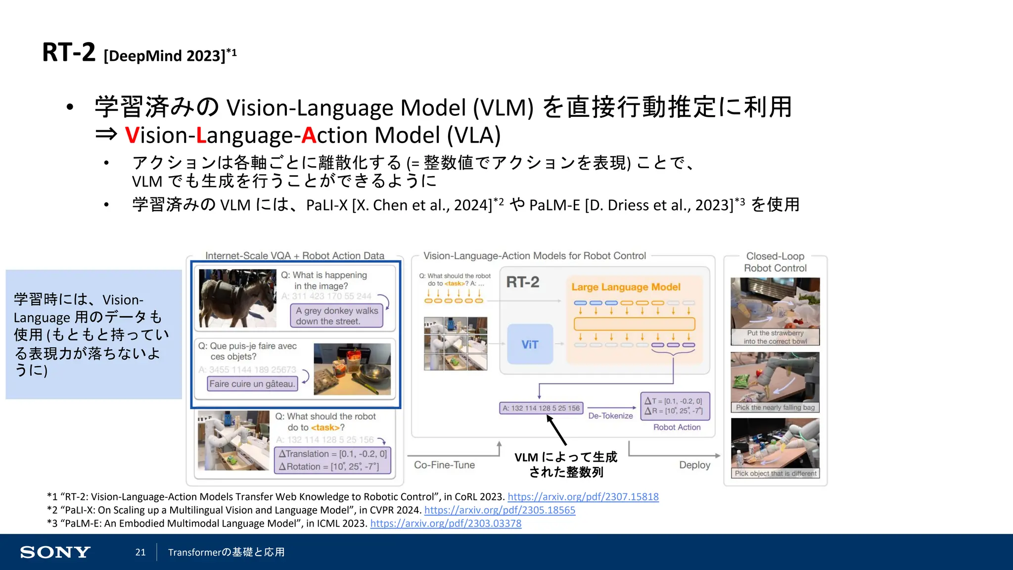 21
RT-2 [DeepMind 2023]*1
• 学習済みの Vision-Language Model (VLM) を直接行動推定に利用
⇒ Vision-Language-Action Model (VLA)
• アクションは各軸ごとに離散化する (= 整数値でアクションを表現) ことで、
VLM でも生成を行うことができるように
• 学習済みの VLM には、PaLI-X [X. Chen et al., 2024]*2 や PaLM-E [D. Driess et al., 2023]*3 を使用
VLM によって生成
された整数列
*1 “RT-2: Vision-Language-Action Models Transfer Web Knowledge to Robotic Control”, in CoRL 2023. https://arxiv.org/pdf/2307.15818
*2 “PaLI-X: On Scaling up a Multilingual Vision and Language Model”, in CVPR 2024. https://arxiv.org/pdf/2305.18565
*3 “PaLM-E: An Embodied Multimodal Language Model”, in ICML 2023. https://arxiv.org/pdf/2303.03378
学習時には、Vision-
Language 用のデータも
使用 (もともと持ってい
る表現力が落ちないよ
うに)
Transformerの基礎と応用
 