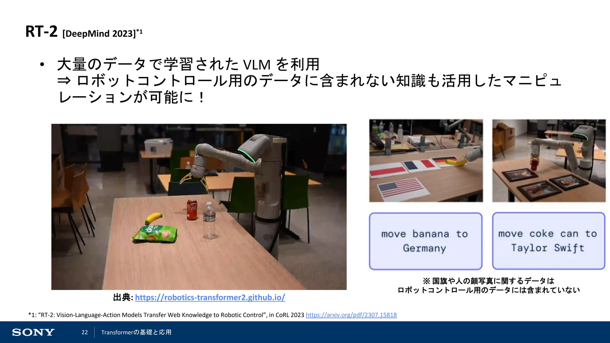 22
RT-2 [DeepMind 2023]*1
• 大量のデータで学習された VLM を利用
⇒ ロボットコントロール用のデータに含まれない知識も活用したマニピュ
レーションが可能に！
※ 国旗や人の顔写真に関するデータは
ロボットコントロール用のデータには含まれていない
*1: “RT-2: Vision-Language-Action Models Transfer Web Knowledge to Robotic Control”, in CoRL 2023 https://arxiv.org/pdf/2307.15818
出典: https://robotics-transformer2.github.io/
Transformerの基礎と応用
 