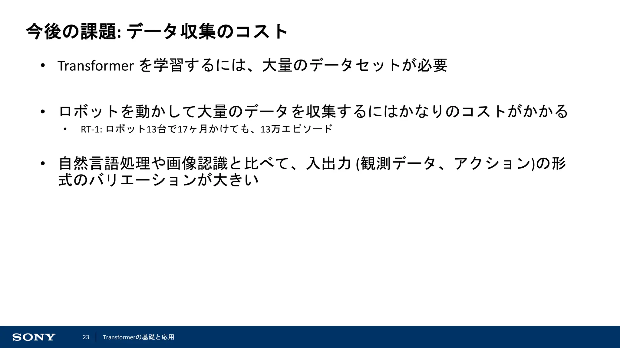 23
今後の課題: データ収集のコスト
• Transformer を学習するには、大量のデータセットが必要
• ロボットを動かして大量のデータを収集するにはかなりのコストがかかる
• RT-1: ロボット13台で17ヶ月かけても、13万エピソード
• 自然言語処理や画像認識と比べて、入出力 (観測データ、アクション)の形
式のバリエーションが大きい
Transformerの基礎と応用
 