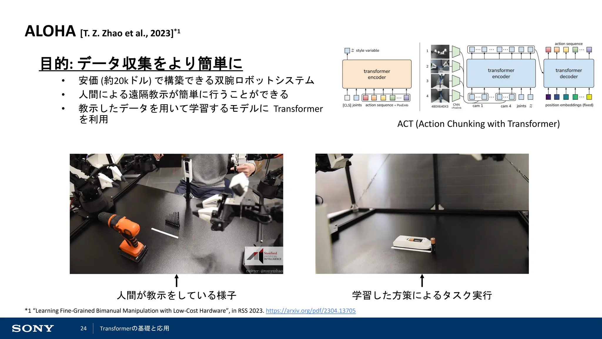24
ALOHA [T. Z. Zhao et al., 2023]*1
目的: データ収集をより簡単に
• 安価 (約20kドル) で構築できる双腕ロボットシステム
• 人間による遠隔教示が簡単に行うことができる
• 教示したデータを用いて学習するモデルに Transformer
を利用
人間が教示をしている様子 学習した方策によるタスク実行
*1 “Learning Fine-Grained Bimanual Manipulation with Low-Cost Hardware”, in RSS 2023. https://arxiv.org/pdf/2304.13705
ACT (Action Chunking with Transformer)
Transformerの基礎と応用
 