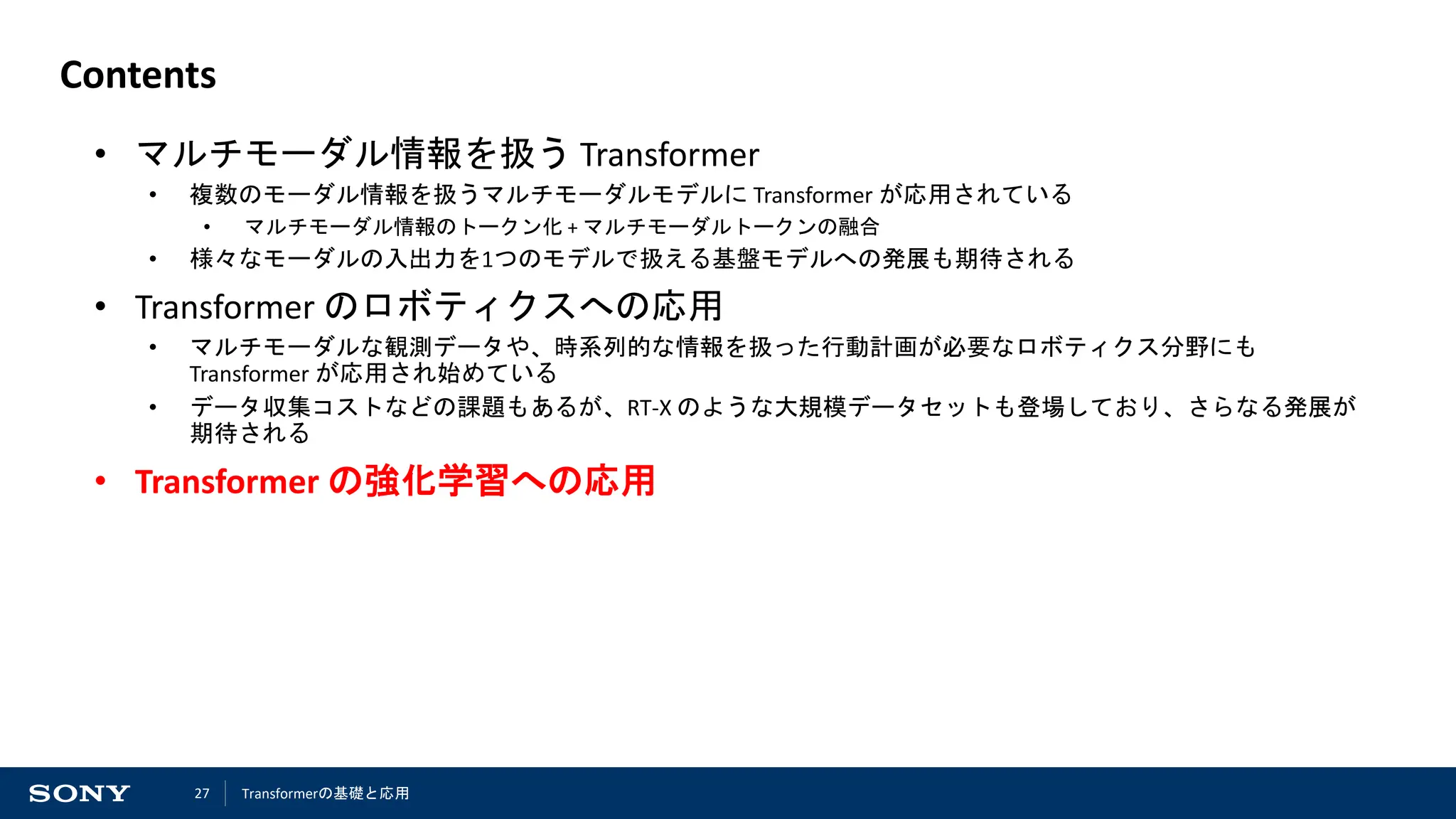 27
Contents
• マルチモーダル情報を扱う Transformer
• 複数のモーダル情報を扱うマルチモーダルモデルに Transformer が応用されている
• マルチモーダル情報のトークン化 + マルチモーダルトークンの融合
• 様々なモーダルの入出力を1つのモデルで扱える基盤モデルへの発展も期待される
• Transformer のロボティクスへの応用
• マルチモーダルな観測データや、時系列的な情報を扱った行動計画が必要なロボティクス分野にも
Transformer が応用され始めている
• データ収集コストなどの課題もあるが、RT-X のような大規模データセットも登場しており、さらなる発展が
期待される
• Transformer の強化学習への応用
Transformerの基礎と応用
 