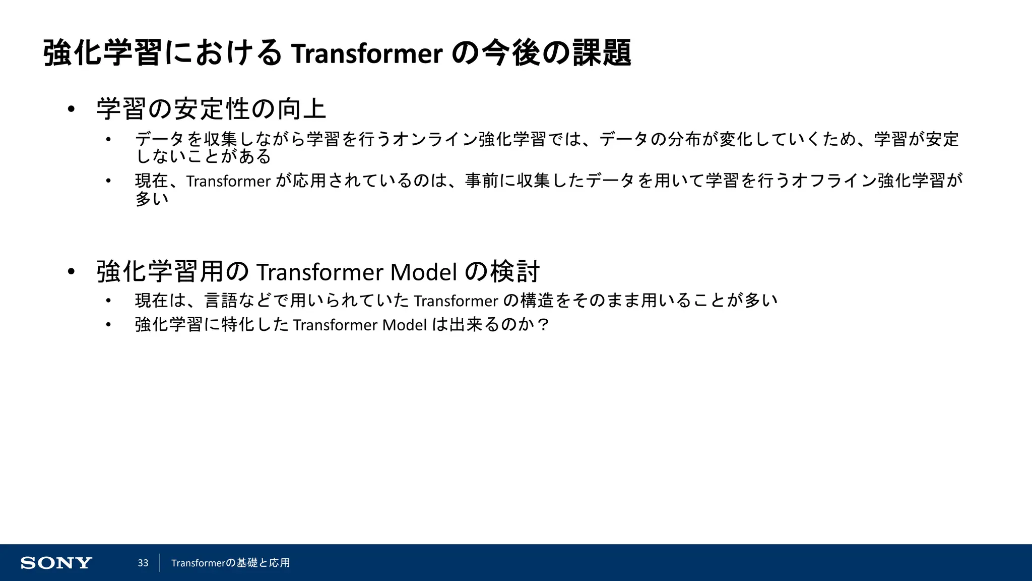 33
強化学習における Transformer の今後の課題
• 学習の安定性の向上
• データを収集しながら学習を行うオンライン強化学習では、データの分布が変化していくため、学習が安定
しないことがある
• 現在、Transformer が応用されているのは、事前に収集したデータを用いて学習を行うオフライン強化学習が
多い
• 強化学習用の Transformer Model の検討
• 現在は、言語などで用いられていた Transformer の構造をそのまま用いることが多い
• 強化学習に特化した Transformer Model は出来るのか？
Transformerの基礎と応用
 