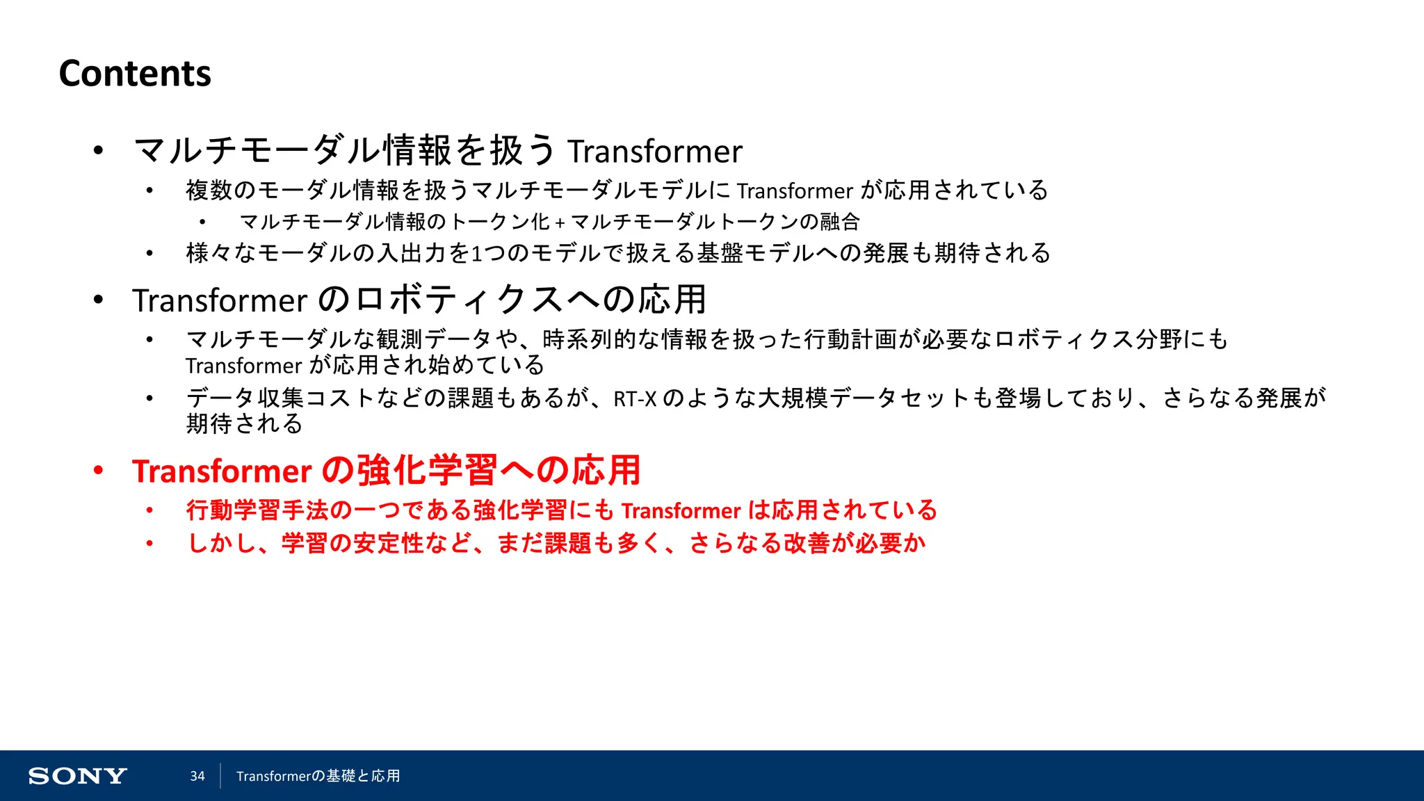 34
Contents
• マルチモーダル情報を扱う Transformer
• 複数のモーダル情報を扱うマルチモーダルモデルに Transformer が応用されている
• マルチモーダル情報のトークン化 + マルチモーダルトークンの融合
• 様々なモーダルの入出力を1つのモデルで扱える基盤モデルへの発展も期待される
• Transformer のロボティクスへの応用
• マルチモーダルな観測データや、時系列的な情報を扱った行動計画が必要なロボティクス分野にも
Transformer が応用され始めている
• データ収集コストなどの課題もあるが、RT-X のような大規模データセットも登場しており、さらなる発展が
期待される
• Transformer の強化学習への応用
• 行動学習手法の一つである強化学習にも Transformer は応用されている
• しかし、学習の安定性など、まだ課題も多く、さらなる改善が必要か
Transformerの基礎と応用
 
