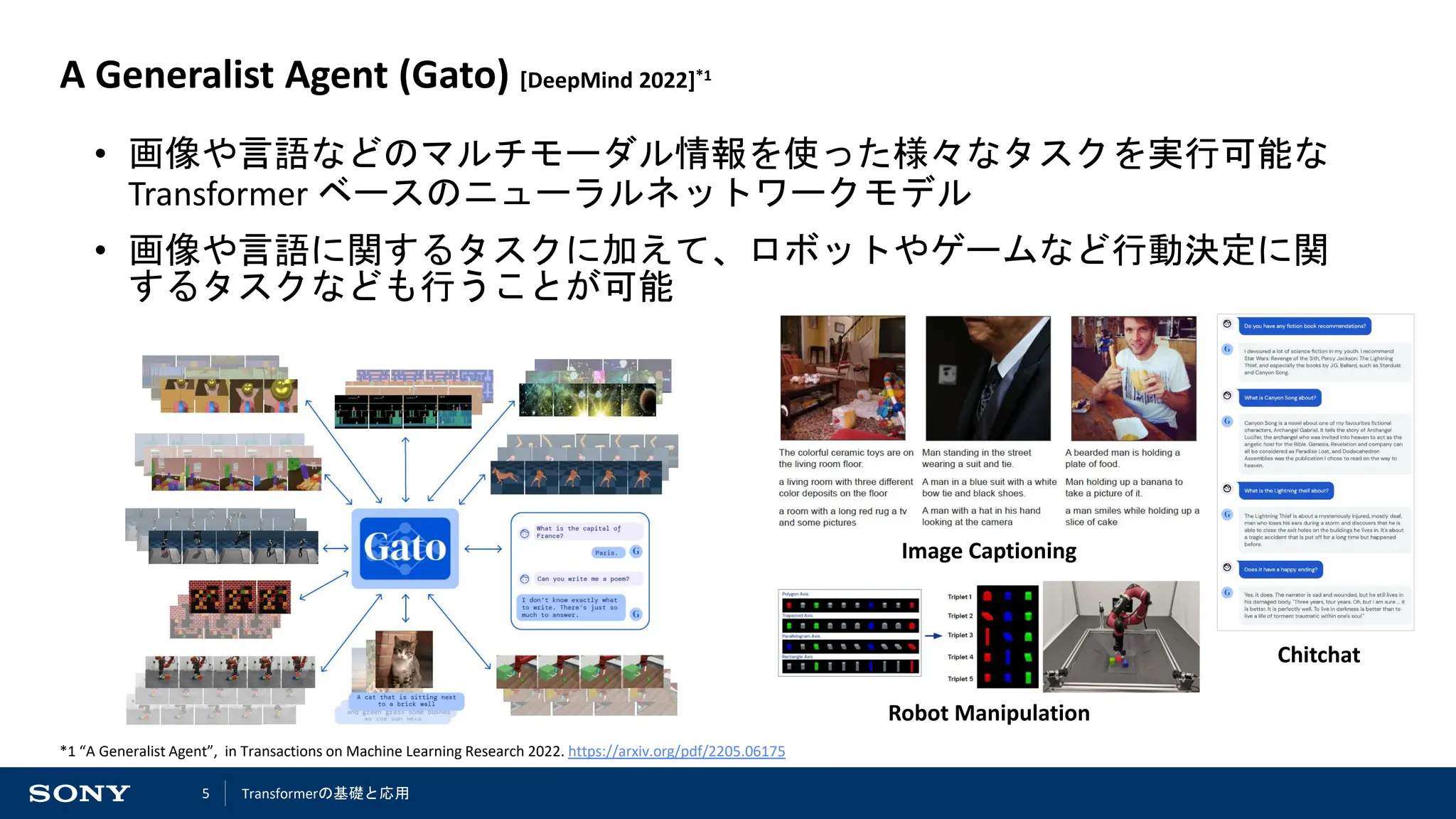 5
A Generalist Agent (Gato) [DeepMind 2022]*1
• 画像や言語などのマルチモーダル情報を使った様々なタスクを実行可能な
Transformer ベースのニューラルネットワークモデル
• 画像や言語に関するタスクに加えて、ロボットやゲームなど行動決定に関
するタスクなども行うことが可能
*1 “A Generalist Agent”, in Transactions on Machine Learning Research 2022. https://arxiv.org/pdf/2205.06175
Image Captioning
Robot Manipulation
Chitchat
Transformerの基礎と応用
 