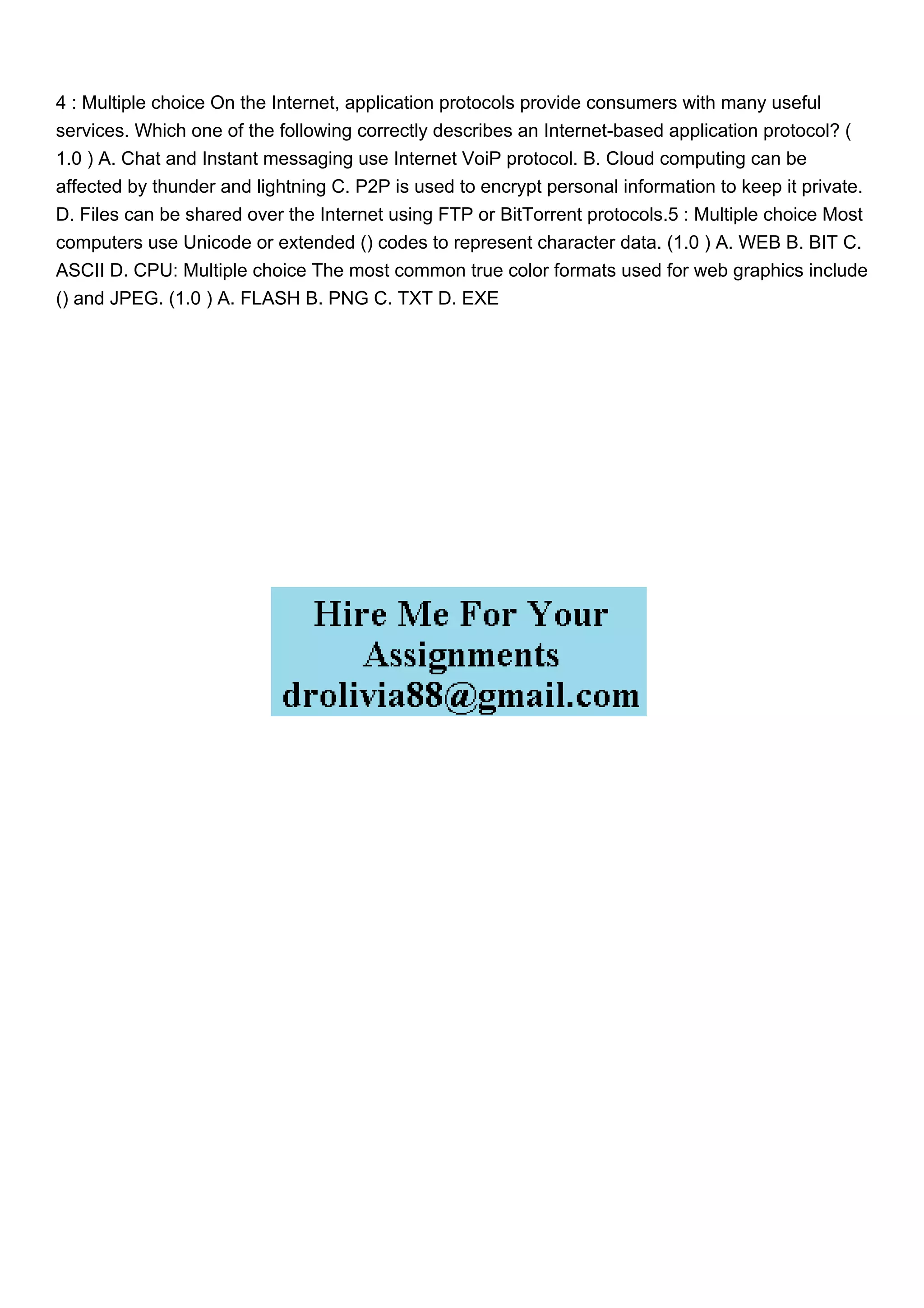 4 : Multiple choice On the Internet, application protocols provide consumers with many useful
services. Which one of the following correctly describes an Internet-based application protocol? (
1.0 ) A. Chat and Instant messaging use Internet VoiP protocol. B. Cloud computing can be
affected by thunder and lightning C. P2P is used to encrypt personal information to keep it private.
D. Files can be shared over the Internet using FTP or BitTorrent protocols.5 : Multiple choice Most
computers use Unicode or extended () codes to represent character data. (1.0 ) A. WEB B. BIT C.
ASCII D. CPU: Multiple choice The most common true color formats used for web graphics include
() and JPEG. (1.0 ) A. FLASH B. PNG C. TXT D. EXE