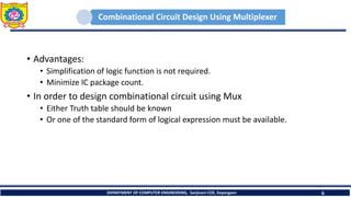 Combinational Circuit Design Using Multiplexer
• Advantages:
• Simplification of logic function is not required.
• Minimize IC package count.
• In order to design combinational circuit using Mux
• Either Truth table should be known
• Or one of the standard form of logical expression must be available.
DEPARTMENT OF COMPUTER ENGINEERING, Sanjivani COE, Kopargaon 6
 