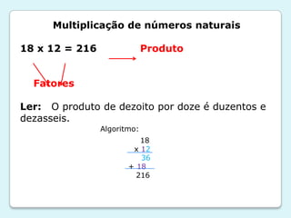 Multiplicação de números naturais
18 x 12 = 216 Produto
Fatores
Ler: O produto de dezoito por doze é duzentos e
dezasseis.
18
x 12
36
+ 18
216
Algoritmo:
 