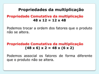 Propriedades da multiplicação
Propriedade Comutativa da multiplicação
48 x 12 = 12 x 48
Podemos trocar a ordem dos fatores que o produto
não se altera.
Propriedade Comutativa da multiplicação
(48 x 6) x 2 = 48 x (6 x 2)
Podemos associal os fatores de forma diferente
que o produto não se altera.
 