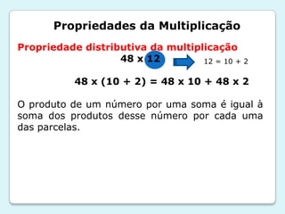 Propriedades da Multiplicação
Propriedade distributiva da multiplicação
48 x 12
48 x (10 + 2) = 48 x 10 + 48 x 2
O produto de um número por uma soma é igual à
soma dos produtos desse número por cada uma
das parcelas.
12 = 10 + 2
 