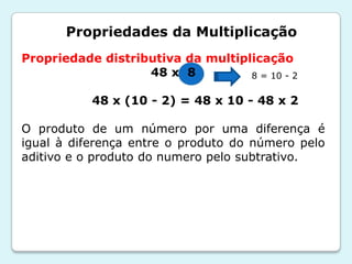 Propriedades da Multiplicação
Propriedade distributiva da multiplicação
48 x 8
48 x (10 - 2) = 48 x 10 - 48 x 2
O produto de um número por uma diferença é
igual à diferença entre o produto do número pelo
aditivo e o produto do numero pelo subtrativo.
8 = 10 - 2
 