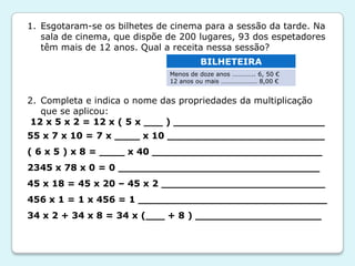 1. Esgotaram-se os bilhetes de cinema para a sessão da tarde. Na
sala de cinema, que dispõe de 200 lugares, 93 dos espetadores
têm mais de 12 anos. Qual a receita nessa sessão?
2. Completa e indica o nome das propriedades da multiplicação
que se aplicou:
12 x 5 x 2 = 12 x ( 5 x ___ ) ________________________
55 x 7 x 10 = 7 x ____ x 10 _________________________
( 6 x 5 ) x 8 = ____ x 40 ___________________________
2345 x 78 x 0 = 0 ________________________________
45 x 18 = 45 x 20 – 45 x 2 __________________________
456 x 1 = 1 x 456 = 1 ______________________________
34 x 2 + 34 x 8 = 34 x (___ + 8 ) ____________________
BILHETEIRA
Menos de doze anos ………….. 6, 50 €
12 anos ou mais …………………. 8,00 €
 