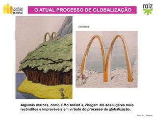 Hora H 9 / História
ECONOMIA
Intensificação do comércio mundial, transnacionalização e
deslocalização da produção, divisão internacional do trabalho.
O ATUAL PROCESSO DE GLOBALIZAÇÃO
Algumas marcas, como a McDonald´s, chegam até aos lugares mais
recônditos e improváveis em virtude do processo de globalização.
 