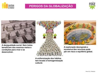 Hora H 9 / História
PERIGOS DA GLOBALIZAÇÃO
A desigualdade social. Nem todos
beneficiam dos mesmos meios e
condições para viver e se
desenvolver.
A exploração desregrada e
excessiva dos recursos pode
pôr em risco o equilíbrio global.
A uniformização dos hábitos
tem levado à homogeneização
cultural.
 