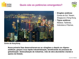 Hora H 9 / História
Quais são as potências emergentes?
• Dragões asiáticos:
Coreia do Sul, Taiwan,
Singapura e Hong Kong.
• Tigres asiáticos:
Malásia, Tailândia,
Indonésia e Filipinas.
Numa primeira fase desenvolveram-se os «dragões» e depois os «tigres»
asiáticos, graças à sua rápida industrialização, beneficiando do processo de
globalização: deslocalização de indústrias, mão de obra abundante e barata e
apoios do Estado.
Centro de Hong Kong.
 