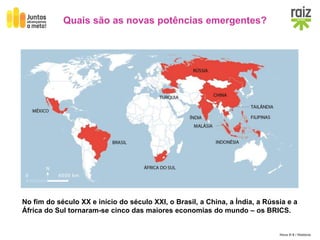 Hora H 9 / História
Quais são as novas potências emergentes?
No fim do século XX e início do século XXI, o Brasil, a China, a Índia, a Rússia e a
África do Sul tornaram-se cinco das maiores economias do mundo – os BRICS.
 