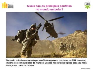 Hora H 9 / História
O mundo unipolar é marcado por conflitos regionais, nos quais os EUA intervêm,
impondo-se como polícias do mundo e usando meios tecnológicos cada vez mais
avançados, como os drones.
Quais são os principais conflitos
no mundo unipolar?
Intervenções militares dos EUA em vários conflitos regionais entre 1991 e 2004.
 