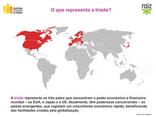 Hora H 9 / História
O que representa a tríade?
A tríade representa os três polos que concentram o poder económico e financeiro
mundial – os EUA, o Japão e a UE. Atualmente, têm poderosos concorrentes – os
países emergentes, que registam um crescimento económico rápido, beneficiando
das facilidades criadas pela globalização.
 