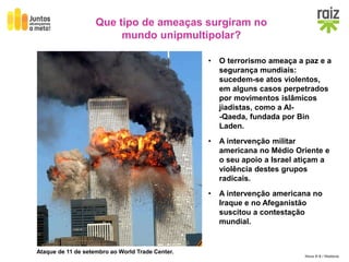 Hora H 9 / História
• O terrorismo ameaça a paz e a
segurança mundiais:
sucedem-se atos violentos,
em alguns casos perpetrados
por movimentos islâmicos
jiadistas, como a Al-
-Qaeda, fundada por Bin
Laden.
• A intervenção militar
americana no Médio Oriente e
o seu apoio a Israel atiçam a
violência destes grupos
radicais.
• A intervenção americana no
Iraque e no Afeganistão
suscitou a contestação
mundial.
Que tipo de ameaças surgiram no
mundo unipmultipolar?
Ataque de 11 de setembro ao World Trade Center.
 