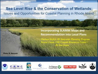 Photo: R. Hancock
Sea Level Rise & the Conservation of Wetlands:
Issues and Opportunities for Coastal Planning in Rhode Island.
Incorporating SLAMM Maps and
Recommendation into Local Plans
Chelsea Siefert, RI Statewide Planning Program
Teresa Crean, URI Coastal Resources Center /
RI Sea Grant
 