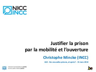 Justifier	
  la	
  prison	
  	
  
par	
  la	
  mobilité	
  et	
  l’ouverture
Christophe	
  Mincke	
  (INCC)	
  
ULB	
  -­‐	
  Des	
  nouvelles	
  prisons,	
  et	
  après?	
  -­‐	
  15	
  mars	
  2014
 