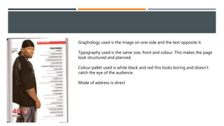 Graphology used is the image on one side and the text opposite it.
Typography used is the same size, front and colour. This makes the page
look structured and planned.
Colour pallet used is white black and red this looks boring and doesn’t
catch the eye of the audience.
Mode of address is direct
 