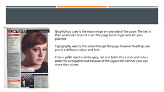 Graphology used is the main image on one side of the page. The text is
then positioned around it and the page looks organised and pre-
planned.
Typography used is the same through the page however headings are
put in a different colour and font.
Colour pallet used is white, grey, red and black this a standard colour
pallet for a magazine but because of the layout this catches your eye
more than others.
 