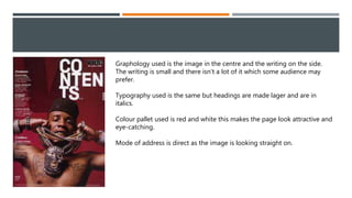 Graphology used is the image in the centre and the writing on the side.
The writing is small and there isn't a lot of it which some audience may
prefer.
Typography used is the same but headings are made lager and are in
italics.
Colour pallet used is red and white this makes the page look attractive and
eye-catching.
Mode of address is direct as the image is looking straight on.
 
