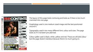 The layout of this page looks confusing and looks as if there is too much
crammed into one page.
Graphology used is one medium sized image and the text positioned
around it.
Typography used is too many different font, colour and sizes. The page
looks as if it not been pre-planned.
Colour pallet used is black, white, yellow and red. These are all bold colour
but the page doesn’t standout because there's to much going on.
 