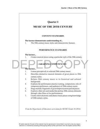 DEPED COPY
Quarter I: Music of the 20th Century
1
Quarter I
MUSIC OF THE 20TH CENTURY
CONTENT STANDARDS
The learner demonstrates understanding of...
1. The 20th century music styles and characteristic features.
PERFORMANCE STANDARDS
The learner...
1. Creates musical pieces using a particular style of the 20th century.
LEARNING COMPETENCIES
The learner...
1. Listens perceptively to selected 20th century music.
2. Describes distinctive musical elements of given pieces in 20th
century styles.
3. Relates 20th century music to its historical and cultural
background.
4. Explains the performance practice (setting, composition, role of
composers/performers, and audience) of 20th century music.
5. Sings melodic fragments of given Impressionism period pieces.
6. Explores other arts and media that portray 20th century elements
through video films or live performances.
7. Creates short electronic and chance music pieces using knowledge
of 20th century styles.
From the Department of Education curriculum for MUSIC Grade 10 (2014)
All rights reserved. No part of this material may be reproduced or transmitted in any form or by any means -
electronic or mechanical including photocopying without written permission from the DepEd Central Office.
 