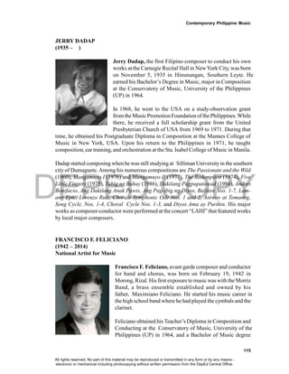 DEPED COPY
Contemporary Philippine Music
115
JERRY DADAP
(1935 – )
Jerry Dadap, the first Filipino composer to conduct his own
works at the Carnegie Recital Hall in NewYork City, was born
on November 5, 1935 in Hinunangan, Southern Leyte. He
earned his Bachelor’s Degree in Music, major in Composition
at the Conservatory of Music, University of the Philippines
(UP) in 1964.
In 1968, he went to the USA on a study-observation grant
from theMusic Promotion Foundation ofthe Philippines.While
there, he received a full scholarship grant from the United
Presbyterian Church of USA from 1969 to 1971. During that
time, he obtained his Postgraduate Diploma in Composition at the Mannes College of
Music in New York, USA. Upon his return to the Philippines in 1971, he taught
composition, ear training, and orchestration at the Sta. Isabel College of Music in Manila.
Dadap started composing when he was still studying at Silliman Universityin the southern
city of Dumaguete.Among his numerous compositions are The Passionate and the Wild
(1960), Mangamuyo I (1976) and Mangamuyo II (1977), The Redemption (1974), Five
Little Fingers (1975), Tubig ng Buhay (1986), Dakilang Pagpapatawad (1986), Andres
Bonifacio, Ang Dakilang Anak Pawis, Ang Pag-ibig ng Diyos, Balitaw Nos. 1-7, Lam-
ang Epic, Lorenzo Ruiz, Chorale Symphonic Ode Nos. 1 and 2, Aniway at Tomaneg,
Song Cycle, Nos. 1-4, Choral Cycle Nos. 1-3, and Diyos Ama ay Purihin. His major
works as composer-conductor were performed at the concert “LAHI” that featured works
by local major composers.
FRANCISCO F. FELICIANO
(1942 – 2014)
National Artist for Music
Francisco F. Feliciano, avant garde composer and conductor
for band and chorus, was born on February 19, 1942 in
Morong, Rizal. His first exposure to music was with the Morriz
Band, a brass ensemble established and owned by his
father, Maximiano Feliciano. He started his music career in
the high school band where he had played the cymbals and the
clarinet.
Feliciano obtained his Teacher’s Diploma in Composition and
Conducting at the Conservatory of Music, University of the
Philippines (UP) in 1964, and a Bachelor of Music degree
All rights reserved. No part of this material may be reproduced or transmitted in any form or by any means -
electronic or mechanical including photocopying without written permission from the DepEd Central Office.
 