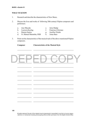 DEPED COPY
MUSIC  Quarter III
120
WHAT TO KNOW
1. Research and describe the characteristics of New Music.
2. Discuss the lives and works of following 20th century Filipino composers and
performers:
a. Jose Maceda e. Jerry Dadap
b. Lucrecia Kasilag f. Francisco Feliciano
c. Ramon Santos g. Josefino Toledo
d. Fr. Manuel Maramba, OSB h. Jonas Baes
3. Point out the characteristics of the musical style of the above-mentioned Filipino
composers.
Composer Characteristics of the Musical Style
________________ _____________________________________________
________________ _____________________________________________
________________ _____________________________________________
________________ _____________________________________________
________________ _____________________________________________
________________ _____________________________________________
________________ _____________________________________________
________________ _____________________________________________
________________ _____________________________________________
________________ _____________________________________________
________________ _____________________________________________
________________ _____________________________________________
________________ _____________________________________________
All rights reserved. No part of this material may be reproduced or transmitted in any form or by any means -
electronic or mechanical including photocopying without written permission from the DepEd Central Office.
 