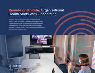 The where, how and why might change, but onboarding will
continue to play a crucial role in maintaining organizational health,
building company culture, and engaging and retaining employees.
Organizations that rely on these four cornerstones will have an
advantage in creating a healthy, flexible and unique company culture,
no matter where employees work.
Remote or On-Site, Organizational
Health Starts With Onboarding
10
 