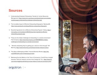 Sources
1.	 “Understanding Employee Onboarding,” Society for Human Resources
Management, https://www.shrm.org/resourcesandtools/tools-and-samples/
toolkits/pages/understanding-employee-onboarding.aspx
2.	 “The Incredible Impact of Effective Onboarding [Infographic],” BambooHR,
https://www.bamboohr.com/blog/effective-onboarding-infographic/
3.	 “Essential Ingredients for an Effective Onboarding Program,” Gallup, https://
www.gallup.com/workplace/246242/essential-ingredients-effective-
onboarding-program.aspx
4.	 “These are the hidden challenges of onboarding in a remote environment,”
Fast Company, https://www.fastcompany.com/90609859/the-hidden-
challenges-of-onboarding-in-a-remote-environment
5.	 “Remote onboarding: Keys to getting your culture to shine through,” HR
Morning, https://www.hrmorning.com/articles/remote-onboard-culture/
6.	 “The Value of Belonging at Work,” Harvard Business Review, https://hbr.
org/2019/12/the-value-of-belonging-at-work
7.	 “Rethinking Success Metrics in the Time of Coronavirus: Covid-19 has changed
business. How you measure success must change too,” Inc., https://www.inc.
com/maria-haggerty/rethinking-success-metrics-in-time-of-coronavirus.html
11
 