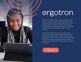 Ergotron, Inc. is a global company focused on improving how people
work, learn, play and care for others. Using human-centered design
principles and the technology of movement, Ergotron builds solutions
that help people thrive in healthcare, education, contract furniture
and general office environments. Its custom solutions group develops
innovative products for leading global companies in a variety of
industries.
Over nearly four decades, the company has earned more than
200 patents and established a growing portfolio of award-winning
brands including WorkFit®, CareFit™, LearnFit® and JŪV™. Ergotron is
headquartered in St. Paul, Minnesota, with a global sales and marketing
presence in North America, Europe and Asia Pacific. All products are
designed in the United States and produced in Ergotron’s facilities in St.
Paul and China.
LEARN MORE
 
