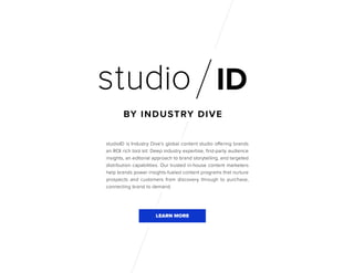 studioID is Industry Dive’s global content studio offering brands
an ROI rich tool kit: Deep industry expertise, first-party audience
insights, an editorial approach to brand storytelling, and targeted
distribution capabilities. Our trusted in-house content marketers
help brands power insights-fueled content programs that nurture
prospects and customers from discovery through to purchase,
connecting brand to demand.
LEARN MORE
 