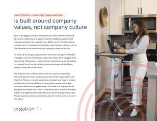One of the biggest mistakes companies can make when transitioning
to remote onboarding is to assume that the traditional approach will
translate perfectly into a digital format. While much of the educational
content, such as compliance information, may transition just fine, a lot of
the interactions that previously built company culture will be lost.
To make up for this gap, organizations must build a program that takes
intangible elements of company culture and makes them tangible in the
new format. That process comes not from trying to re-create the culture
in a remote format but by revisiting company values and identifying
ways to bring them to life online.
“We all know how an office works, even if it’s just from watching a
thousand sitcoms where employees connect at the watercooler,” said
Valentina Thörner, a remote leadership consultant and head of product
and director of remote at Klaus, a conversation-review and quality-
assurance platform for support teams. “But there’s no one-size-fits-all
playbook for remote work. Many companies tried to move that in-office
culture to a digital format and ended up on Zoom for eight hours a day.
People quickly burned out, wondering why it’s not the same as it was in
the office.”
SUCCESSFUL REMOTE ONBOARDING …
Is built around company
values, not company culture
4
 