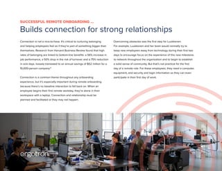 Connection is not a nice-to-have. It’s critical to nurturing belonging
and helping employees feel as if they’re part of something bigger than
themselves. Research from Harvard Business Review found that high
rates of belonging are linked to bottom-line benefits: a 56% increase in
job performance, a 50% drop in the risk of turnover and a 75% reduction
in sick days, loosely translated to an annual savings of $52 million for a
10,000-person company.6
Connection is a common theme throughout any onboarding
experience, but it’s especially important during remote onboarding
because there’s no baseline interaction to fall back on. When an
employee begins their first remote workday, they’re alone in their
workspace with a laptop. Connection and relationship must be
planned and facilitated or they may not happen.
Overcoming obstacles was the first step for Luukkonen.
For example, Luukkonen and her team would normally try to
keep new employees away from technology during their first two
days to encourage focus on the experience of this new milestone,
to network throughout the organization and to begin to establish
a solid sense of community. But that’s not practical for the first
day of a remote role. For these employees, they need a computer,
equipment, and security and login information so they can even
participate in their first day of work.
SUCCESSFUL REMOTE ONBOARDING …
Builds connection for strong relationships
6
 