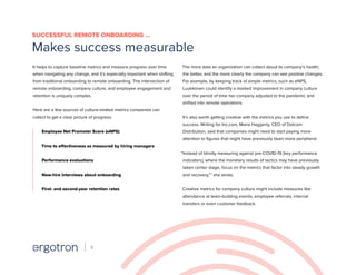 It helps to capture baseline metrics and measure progress over time
when navigating any change, and it’s especially important when shifting
from traditional onboarding to remote onboarding. The intersection of
remote onboarding, company culture, and employee engagement and
retention is uniquely complex.
Here are a few sources of culture-related metrics companies can
collect to get a clear picture of progress:
Employee Net Promoter Score (eNPS)
Time to effectiveness as measured by hiring managers
Performance evaluations
New-hire interviews about onboarding
First- and second-year retention rates
The more data an organization can collect about its company’s health,
the better, and the more clearly the company can see positive changes.
For example, by keeping track of simple metrics, such as eNPS,
Luukkonen could identify a marked improvement in company culture
over the period of time her company adjusted to the pandemic and
shifted into remote operations.
It’s also worth getting creative with the metrics you use to define
success. Writing for Inc.com, Maria Haggerty, CEO of Dotcom
Distribution, said that companies might need to start paying more
attention to figures that might have previously been more peripheral.
“Instead of blindly measuring against pre-COVID-19 [key performance
indicators], where the monetary results of tactics may have previously
taken center stage, focus on the metrics that factor into steady growth
and recovery,”7
she wrote.
Creative metrics for company culture might include measures like
attendance at team-building events, employee referrals, internal
transfers or even customer feedback.
SUCCESSFUL REMOTE ONBOARDING …
Makes success measurable
9
 