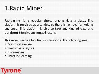 4
1.Rapid Miner
Rapid-miner is a popular choice among data analysts. The
platform is provided as a service, so there is no need for writing
any code. This platform is able to take any kind of data and
transform it to give customized results.
This award winning tool finds application in the following areas:
• Statistical analysis
• Predictive analytics
• Data mining
• Machine learning
 