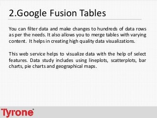5
2.Google Fusion Tables
You can filter data and make changes to hundreds of data rows
as per the needs. It also allows you to merge tables with varying
content. It helps in creating high quality data visualizations.
This web service helps to visualize data with the help of select
features. Data study includes using lineplots, scatterplots, bar
charts, pie charts and geographical maps.
 