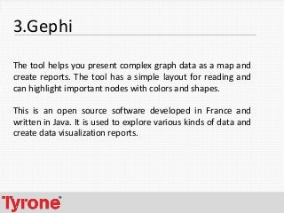 6
3.Gephi
The tool helps you present complex graph data as a map and
create reports. The tool has a simple layout for reading and
can highlight important nodes with colors and shapes.
This is an open source software developed in France and
written in Java. It is used to explore various kinds of data and
create data visualization reports.
 
