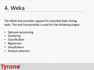 7
4. Weka
The Weka tool provides support for essential data mining
tasks. The tool functionality is used for the following stages:
• Data pre-processing
• Clustering
• Classification
• Regression
• Visualization
• Feature selection
 