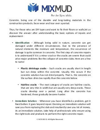 Concrete, being one of the durable and long-lasting materials in the
construction products, faces wear and tear over a period.
Thus, for those who are DIY types and want to fix their floors or walls,let us
discover the answer after understanding the basic options of repairs and
replacement-
• Identification – Although being solid in nature, concrete can get
damaged under different circumstances. Due to the presence of
natural elements like moisture and temperature, the occurrence of
damage is quite common in concrete. The first step of concrete repairs
is to understand if it is a minor crack or the cracks are severe that could
arise major problems like the collapse of concrete slabs. Here are a few
to name-
• Plastic shrinkage cracks – Such cracks are usually short in length
but run deep within the concrete. Usually, this occurs if the
concrete solution has not dried properly. That is, the concrete on
the surface dries too rapidly than the concrete below.
• Hairline cracks – The next category of cracks are hairline cracks,
that are very thin in width but are usually very deep cracks. These
cracks develop over a period. Long after the concrete has
hardened, these gradually become harder.
• Immediate Solution – Whenever you have identified a problem, get it
fixed before it goes beyond repair. Devising an immediate solution will
save you from replacing the slab and resultantly save you lot of money.
As an immediate solution, take help of professionals who ensure using
the right tools and products to perform the right concrete repair.
© MIXMUD. All Rights Reserved.
 