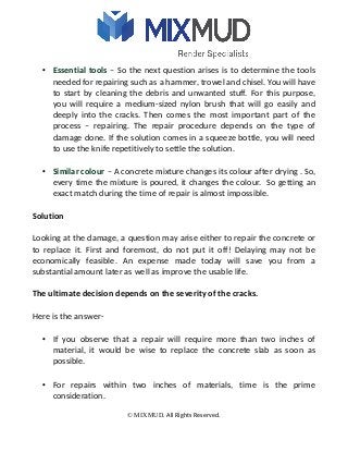 • Essential tools – So the next question arises is to determine the tools
needed for repairing such as a hammer, trowel and chisel. You will have
to start by cleaning the debris and unwanted stuff. For this purpose,
you will require a medium-sized nylon brush that will go easily and
deeply into the cracks. Then comes the most important part of the
process – repairing. The repair procedure depends on the type of
damage done. If the solution comes in a squeeze bottle, you will need
to use the knife repetitively to settle the solution.
• Similar colour – A concrete mixture changes its colour after drying . So,
every time the mixture is poured, it changes the colour. So getting an
exact match during the time of repair is almost impossible.
Solution
Looking at the damage, a question may arise either to repair the concrete or
to replace it. First and foremost, do not put it off! Delaying may not be
economically feasible. An expense made today will save you from a
substantial amount later as well as improve the usable life.
The ultimate decision depends on the severity of the cracks.
Here is the answer-
• If you observe that a repair will require more than two inches of
material, it would be wise to replace the concrete slab as soon as
possible.
• For repairs within two inches of materials, time is the prime
consideration.
© MIXMUD. All Rights Reserved.
 