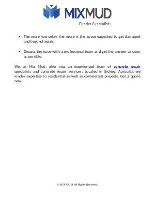 • The more you delay, the more is the space expected to get damaged
and beyond repair.
• Discuss the issue with a professional team and get the answer as soon
as possible.
We, at Mix Mud, offer you an experienced team of concrete repair
specialists and concrete repair services. Located in Sydney, Australia, we
render expertise to residential as well as commercial projects. Get a quote
now!
© MIXMUD. All Rights Reserved.
 