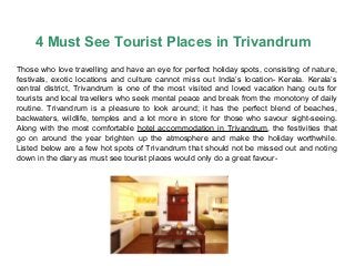 4 Must See Tourist Places in Trivandrum
Those who love travelling and have an eye for perfect holiday spots, consisting of nature,
festivals, exotic locations and culture cannot miss out India’s location- Kerala. Kerala’s
central district, Trivandrum is one of the most visited and loved vacation hang outs for
tourists and local travellers who seek mental peace and break from the monotony of daily
routine. Trivandrum is a pleasure to look around; it has the perfect blend of beaches,
backwaters, wildlife, temples and a lot more in store for those who savour sight-seeing.
Along with the most comfortable hotel accommodation in Trivandrum, the festivities that
go on around the year brighten up the atmosphere and make the holiday worthwhile.
Listed below are a few hot spots of Trivandrum that should not be missed out and noting
down in the diary as must see tourist places would only do a great favour-
 